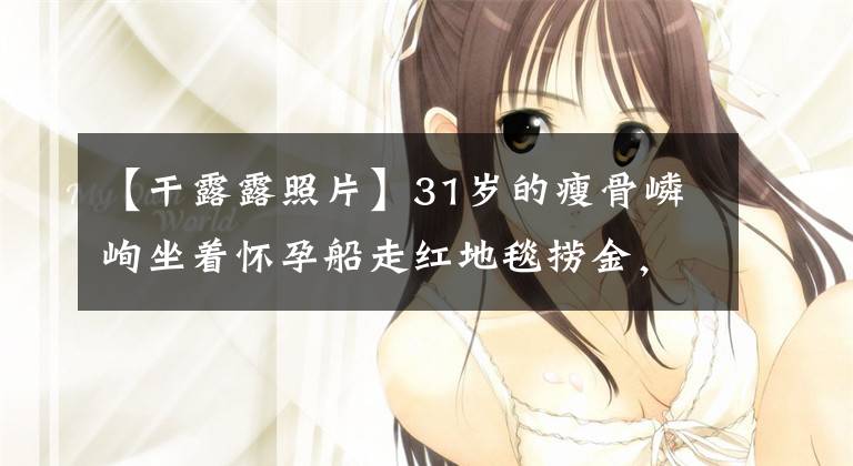 【干露露照片】31岁的瘦骨嶙峋坐着怀孕船走红地毯捞金，浓妆露出41岁的老相