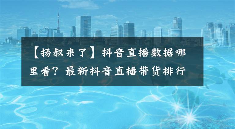 【扬叔来了】抖音直播数据哪里看？最新抖音直播带货排行榜、音浪、数据出炉