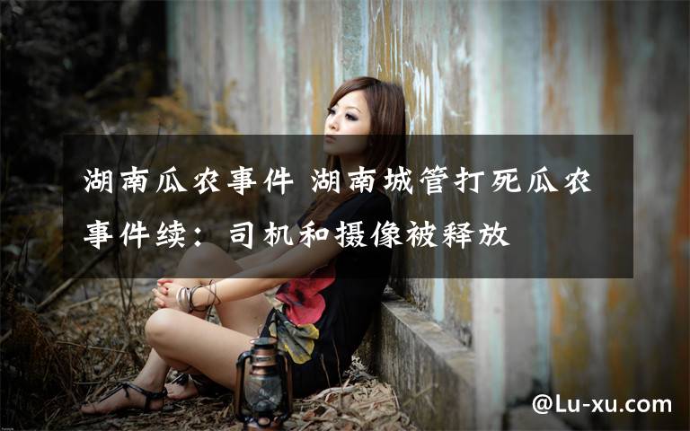 湖南瓜农事件 湖南城管打死瓜农事件续:司机和摄像被释放