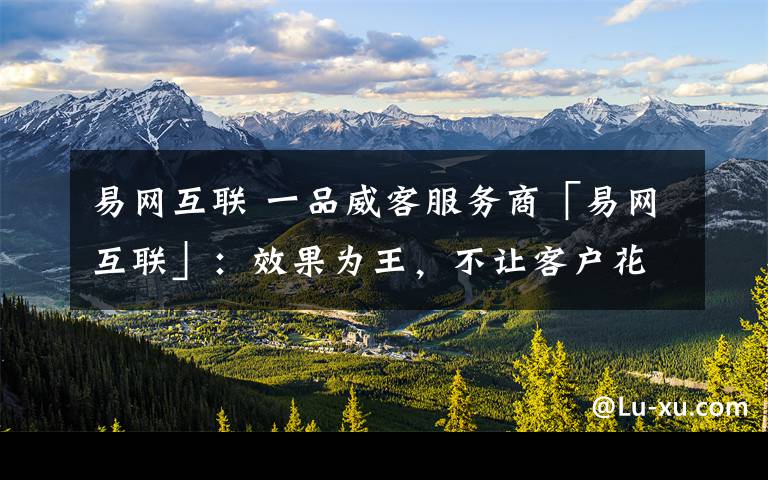 易网互联 一品威客服务商「易网互联」:效果为王,不让客户花一分冤枉钱