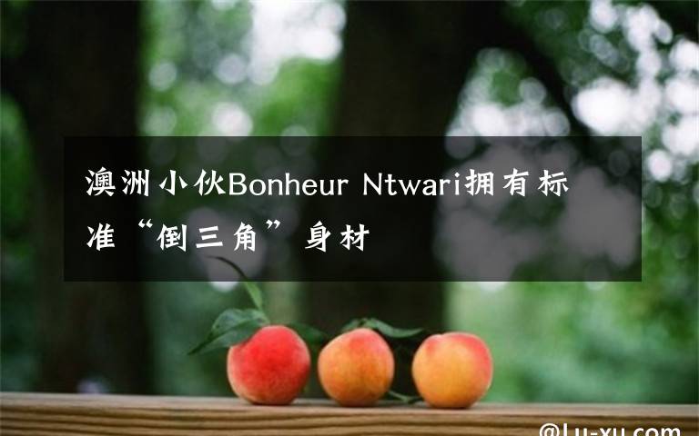 澳洲小伙Bonheur Ntwari拥有标准“倒三角”身材