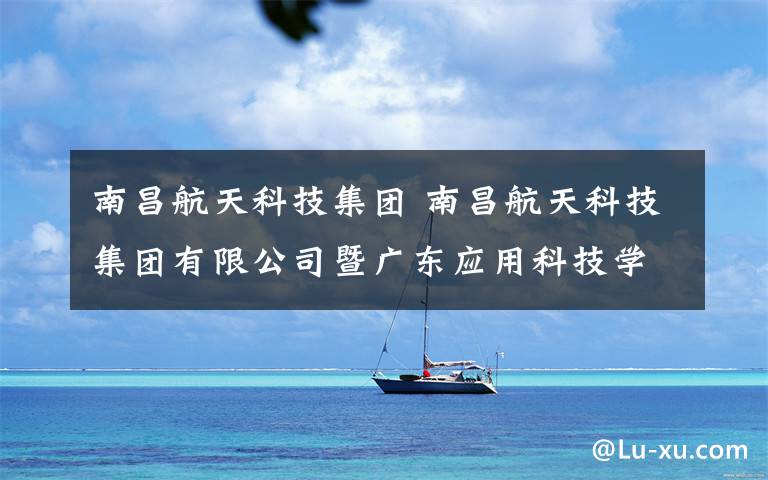 南昌航天科技集团 南昌航天科技集团有限公司暨广东应用科技学院
