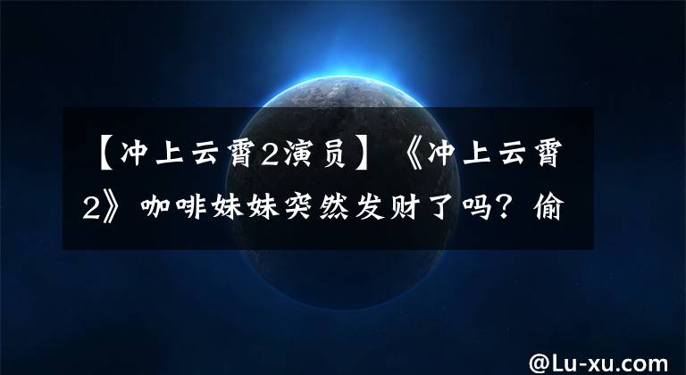 【冲上云霄2演员】《冲上云霄2》咖啡妹妹突然发财了吗?偷偷带中年胖子叔叔住在豪宅里买名车