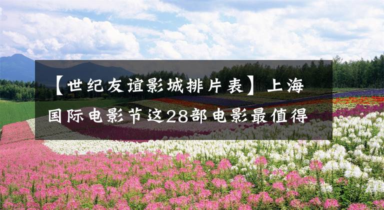 【世纪友谊影城排片表】上海国际电影节这28部电影最值得一看!空巢青年们带着货币等着