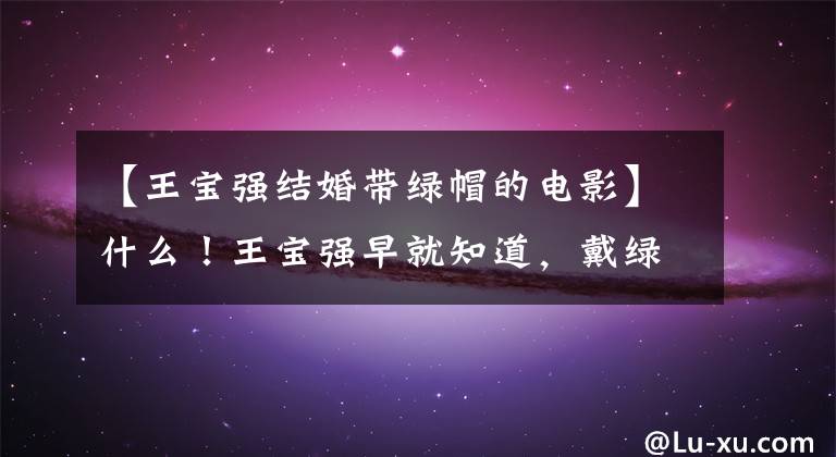 【王宝强结婚带绿帽的电影】什么!王宝强早就知道,戴绿帽子的妻子和经纪人被扒窃了这些往事。(莎士比亚)。