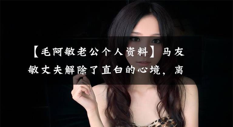 【毛阿敏老公个人资料】马友敏丈夫解除了直白的心境,离开了世界!60岁留下一对100亿资产的子女,上天嫉妒英才。
