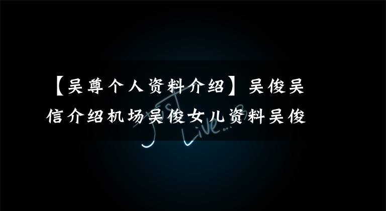 【吴尊个人资料介绍】吴俊吴信介绍机场吴俊女儿资料吴俊个人资料开始