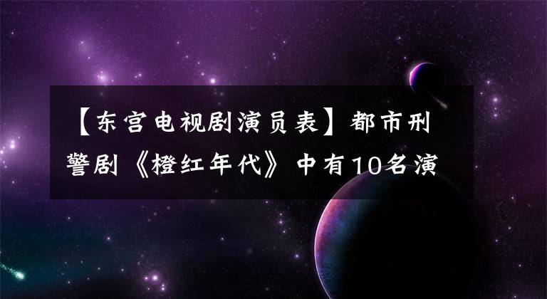 【东宫电视剧演员表】都市刑警剧《橙红年代》中有10名演员一览无遗。你觉得陈伟霆演技怎么样?