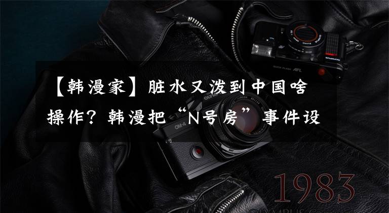 【韩漫家】脏水又泼到中国啥操作？韩漫把“N号房”事件设定改到了中国