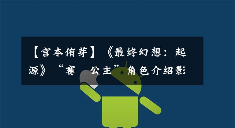 【宫本侑芽】《最终幻想：起源》“赛菈公主”角色介绍影像公布