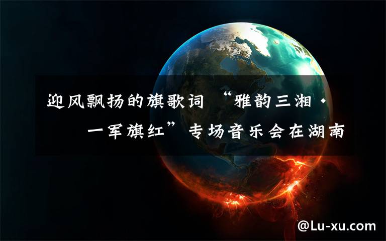 迎风飘扬的旗歌词 “雅韵三湘·八一军旗红”专场音乐会在湖南省委党校举行