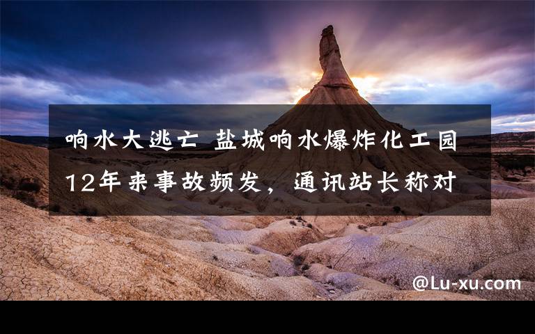 响水大逃亡 盐城响水爆炸化工园12年来事故频发,通讯站长称对网传“11.27响水经验”不知情