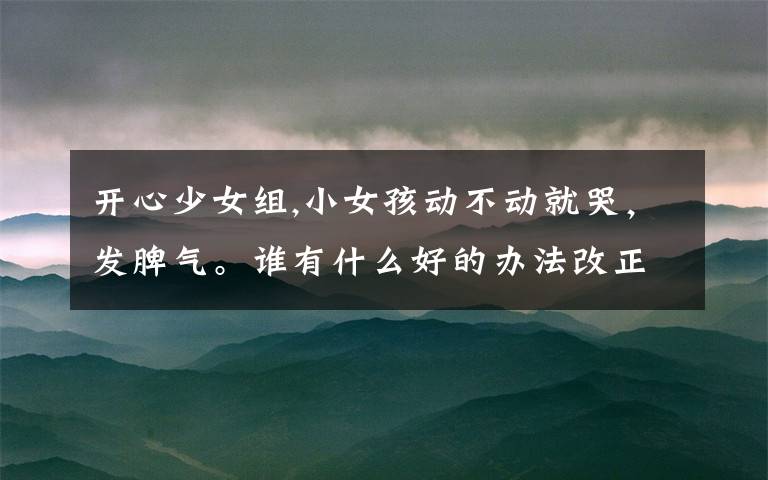 开心少女组,小女孩动不动就哭,发脾气。谁有什么好的办法改正孩子这些缺点吗?