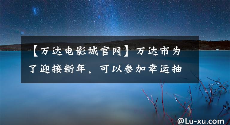 【万达电影城官网】万达市为了迎接新年,可以参加幸运抽奖。