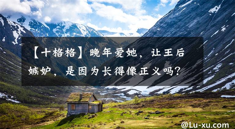 【十格格】晚年爱她,让王后嫉妒,是因为长得像正义吗?历史上并非如此