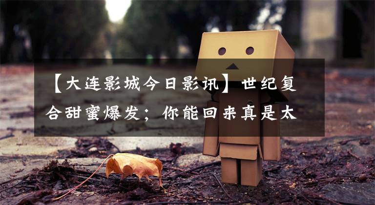 【大连影城今日影讯】世纪复合甜蜜爆发;你能回来真是太好了,我们可以回去了!