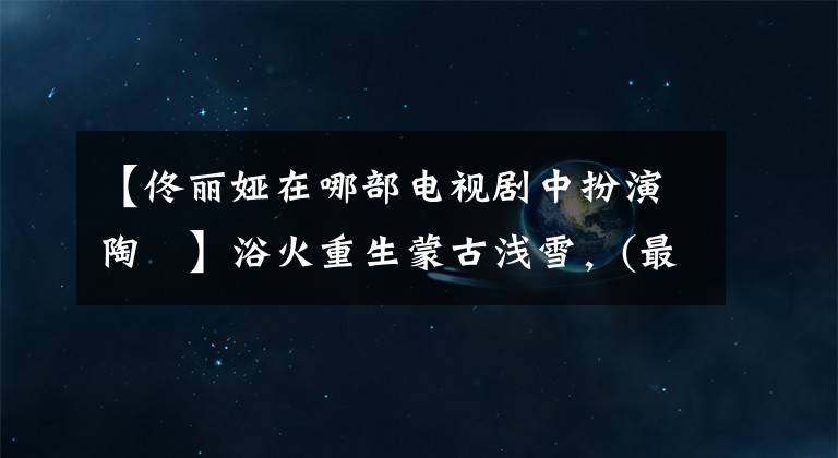 【佟丽娅在哪部电视剧中扮演陶茿】浴火重生蒙古浅雪,(最完美的)库存通丽雅古典古代作品