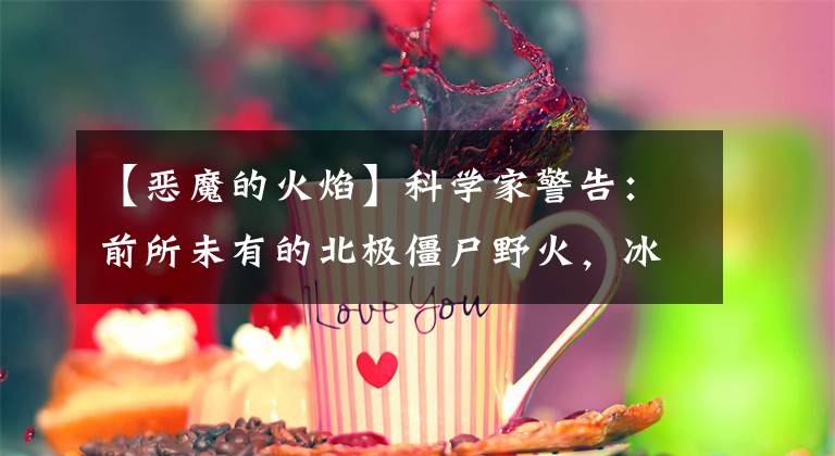 【恶魔的火焰】科学家警告:前所未有的北极僵尸野火,冰下火焰,无法扑灭。
