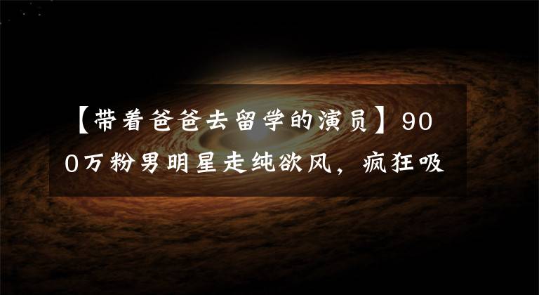 【带着爸爸去留学的演员】900万粉男明星走纯欲风，疯狂吸美图，网友：要当南版班长吗？