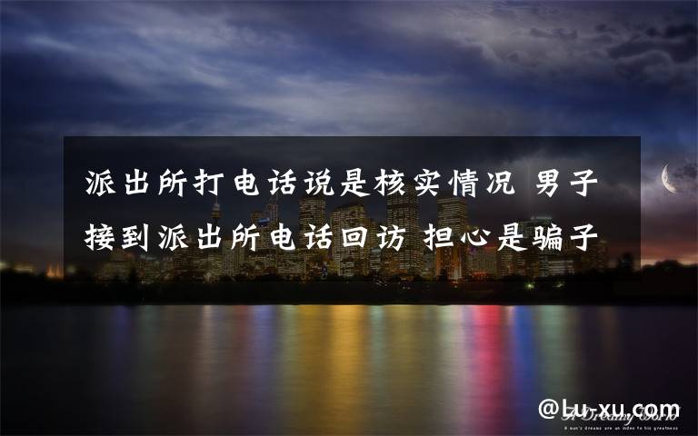派出所打电话说是核实情况 男子接到派出所电话回访 担心是骗子报警称“被骗怕了”