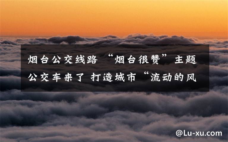 烟台公交线路 “烟台很赞”主题公交车来了 打造城市“流动的风景线”