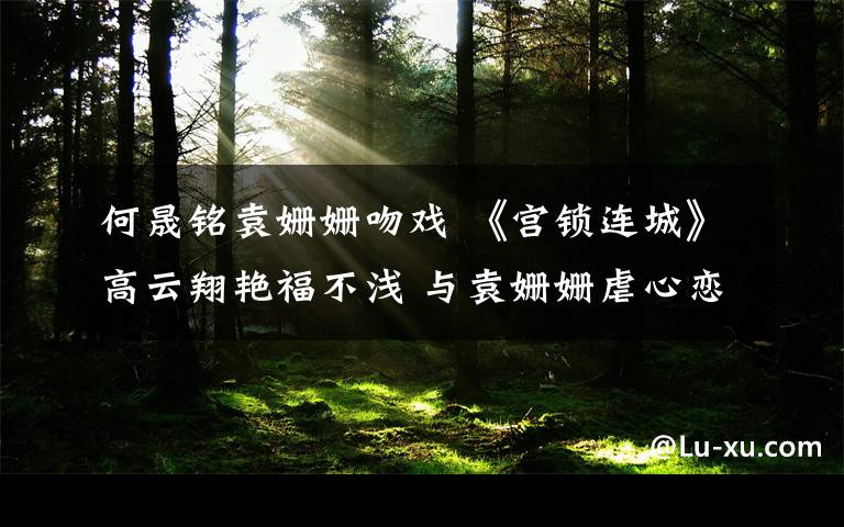 何晟铭袁姗姗吻戏 《宫锁连城》高云翔艳福不浅 与袁姗姗虐心恋跌宕起伏