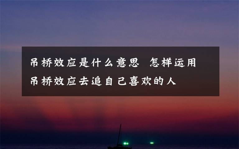 吊桥效应是什么意思  怎样运用吊桥效应去追自己喜欢的人