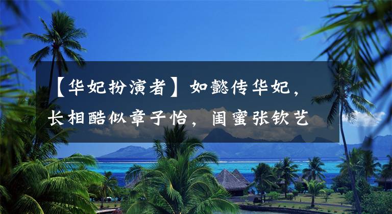 【华妃扮演者】如懿传华妃，长相酷似章子怡，闺蜜张钦艺，你能分辨出哪个是她吗？