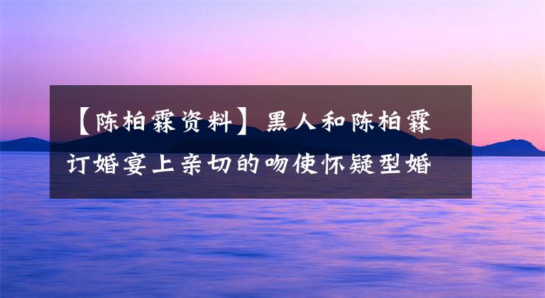【陈柏霖资料】黑人和陈柏霖订婚宴上亲切的吻使怀疑型婚姻和妻子私下成为姐妹。