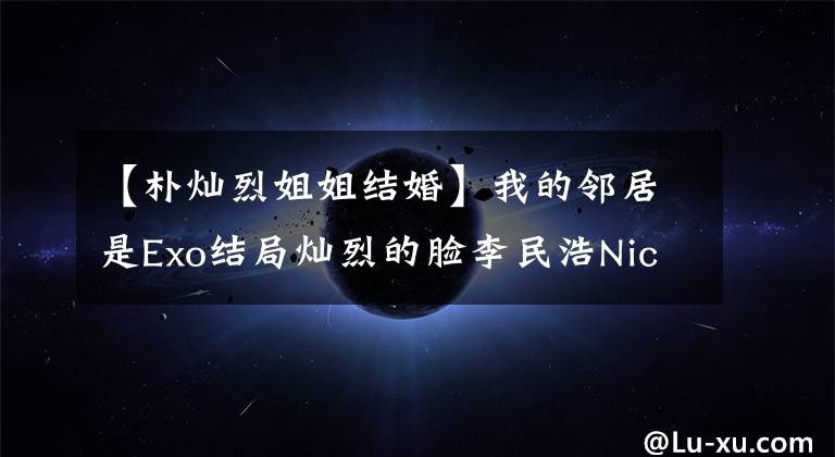 【朴灿烈姐姐结婚】我的邻居是Exo结局灿烈的脸李民浩Nich Khun灿烈的姐姐颜值曝光表