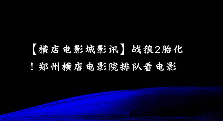 【横店电影城影讯】战狼2胎化！郑州横店电影院排队看电影，以前的百姓已经消失了