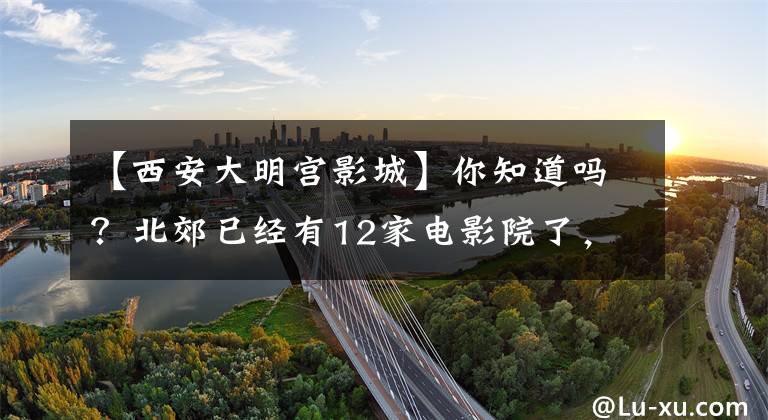 【西安大明宫影城】你知道吗？北郊已经有12家电影院了，你最喜欢哪家？