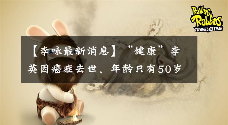 【李咏最新消息】“健康”李英因癌症去世，年龄只有50岁！在癌症面前没有人是幸运的52！