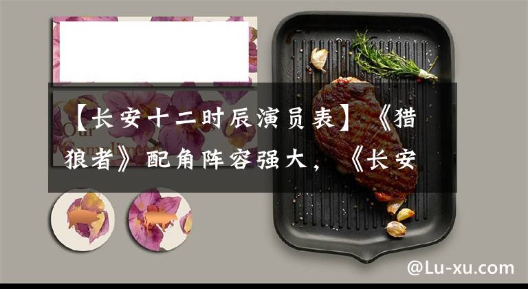 【长安十二时辰演员表】《猎狼者》配角阵容强大,《长安十二时辰》中均有