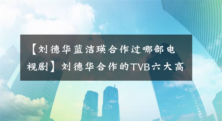 【刘德华蓝洁瑛合作过哪部电视剧】刘德华合作的TVB六大高风味人、赵雅芝美若善、蓝杰最遗憾。