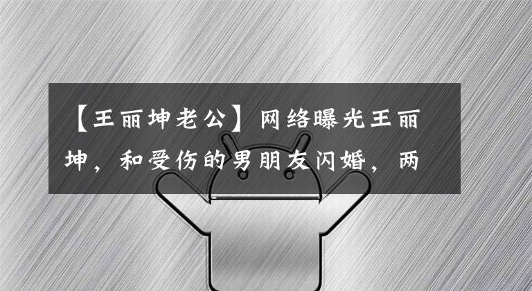 【王丽坤老公】网络曝光王丽坤,和受伤的男朋友闪婚,两人恋爱才几个月。