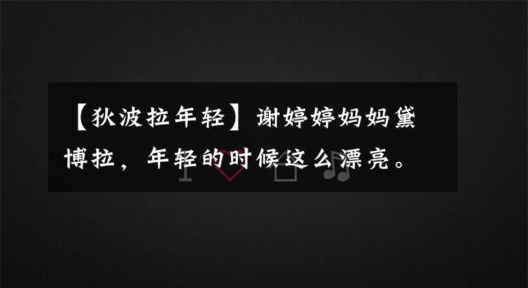 【狄波拉年轻】谢婷婷妈妈黛博拉,年轻的时候这么漂亮。网民:怪不得儿子那么帅。