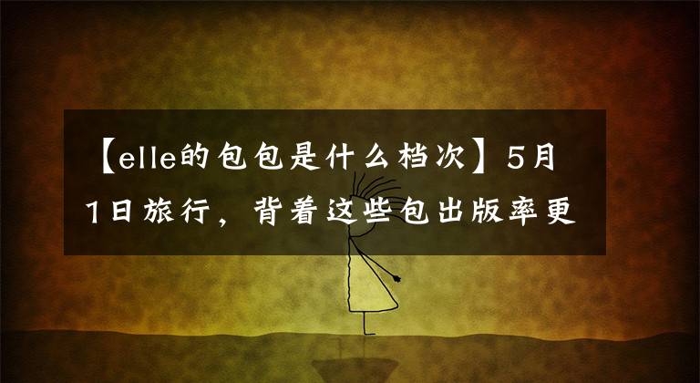 【elle的包包是什么档次】5月1日旅行，背着这些包出版率更高