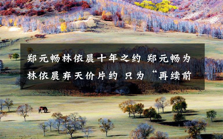 郑元畅林依晨十年之约 郑元畅为林依晨弃天价片约 只为“再续前缘”