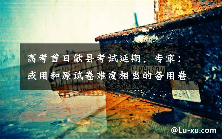 高考首日歙县考试延期,专家:或用和原试卷难度相当的备用卷