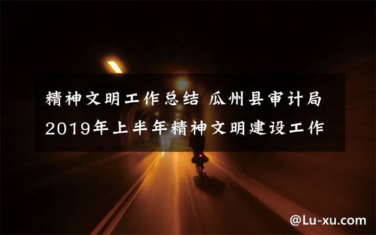 精神文明工作总结 瓜州县审计局2019年上半年精神文明建设工作总结