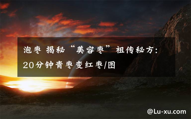 泡枣 揭秘“美容枣”祖传秘方:20分钟青枣变红枣/图