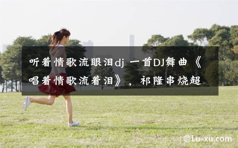 听着情歌流眼泪dj 一首DJ舞曲《唱着情歌流着泪》,祁隆串烧超好听 !