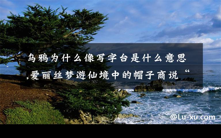 乌鸦为什么像写字台是什么意思,爱丽丝梦游仙境中的帽子商说“为什么乌鸦像写字台”的英文原句是什么？这句话什么意思？？