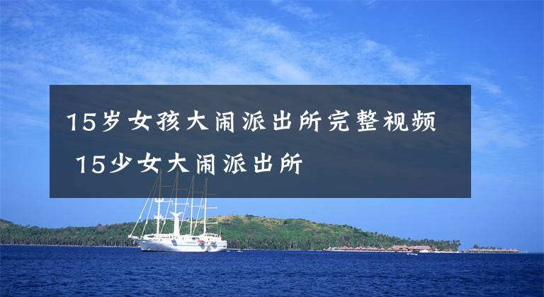 15岁女孩大闹派出所完整视频 15少女大闹派出所