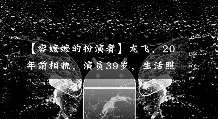 【容嬷嬷的扮演者】龙飞,20年前相貌,演员39岁,生活照片脸徐静蕾。