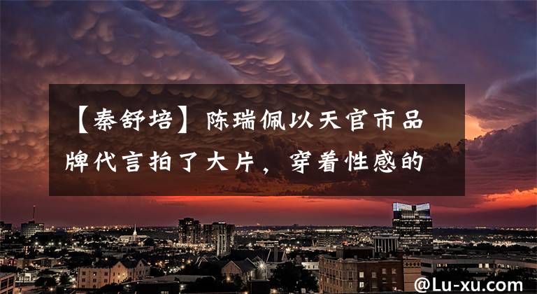【秦舒培】陈瑞佩以天官市品牌代言拍了大片,穿着性感的尺度,像男人一样被嘲笑。