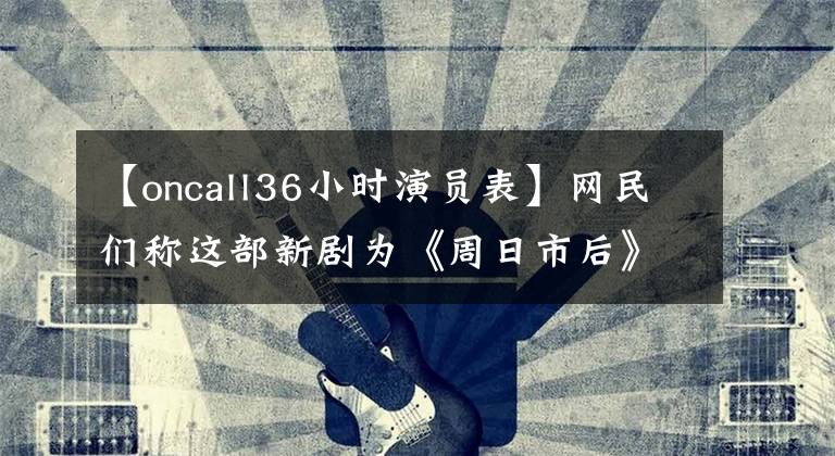 【oncall36小时演员表】网民们称这部新剧为《周日市后》，被称为女警重演，但结局出人意料。