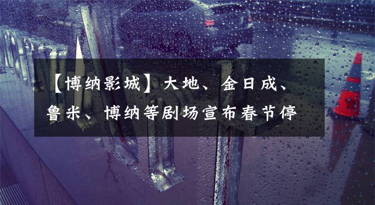 【博纳影城】大地、金日成、鲁米、博纳等剧场宣布春节停业