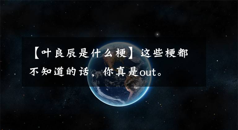 【叶良辰是什么梗】这些梗都不知道的话，你真是out。